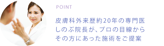 POINT 皮膚科外来歴約20年の専門医しのぶ院長が、プロの目線からその方にあった施術をご提案