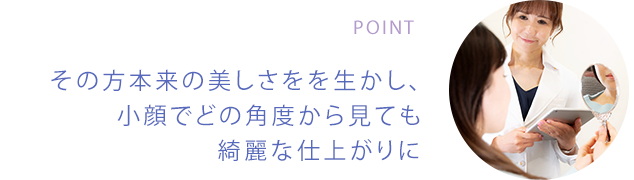 POINT その方本来の美しさをを生かし、小顔でどの角度から見ても綺麗な仕上がりに
