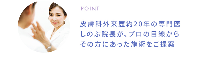 POINT 皮膚科外来歴約20年の専門医しのぶ院長が、プロの目線からその方にあった施術をご提案