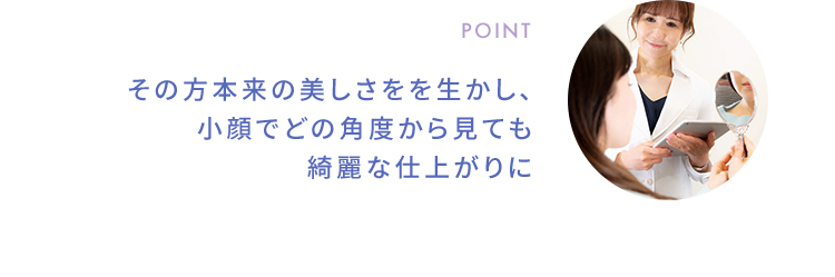 POINT その方本来の美しさをを生かし、小顔でどの角度から見ても綺麗な仕上がりに